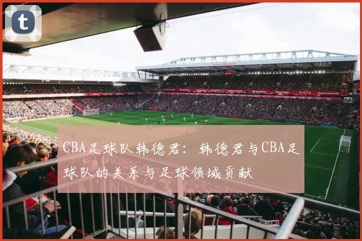 CBA足球队韩德君：韩德君与CBA足球队的关系与足球领域贡献