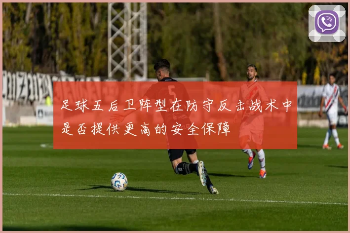 足球五后卫阵型在防守反击战术中是否提供更高的安全保障